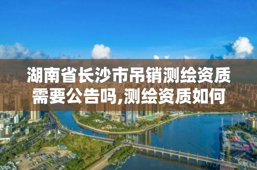 湖南省長沙市吊銷測繪資質需要公告嗎,測繪資質如何注銷。