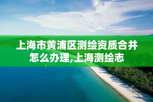 上海市黃浦區測繪資質合并怎么辦理,上海測繪志