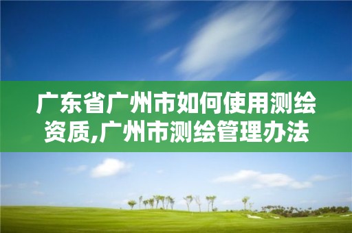 廣東省廣州市如何使用測繪資質,廣州市測繪管理辦法