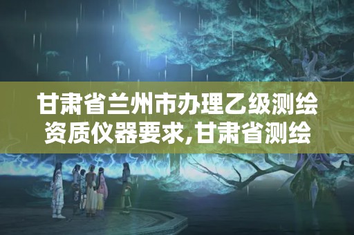 甘肅省蘭州市辦理乙級測繪資質儀器要求,甘肅省測繪資質管理平臺。