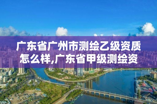 廣東省廣州市測繪乙級資質怎么樣,廣東省甲級測繪資質單位有多少。