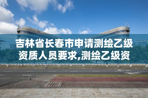 吉林省長春市申請測繪乙級資質人員要求,測繪乙級資質申請需要什么條件。