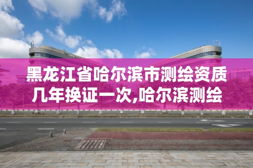 黑龍江省哈爾濱市測繪資質幾年換證一次,哈爾濱測繪局幼兒園是民辦還是公辦。