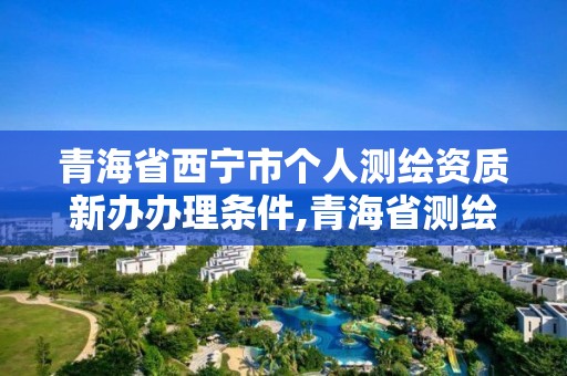 青海省西寧市個人測繪資質新辦辦理條件,青海省測繪資質延期公告