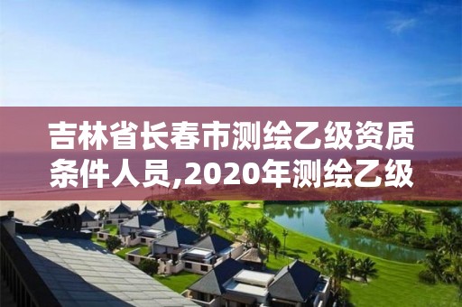 吉林省長春市測繪乙級資質條件人員,2020年測繪乙級資質申報條件