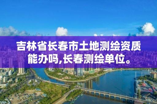 吉林省長春市土地測繪資質(zhì)能辦嗎,長春測繪單位。