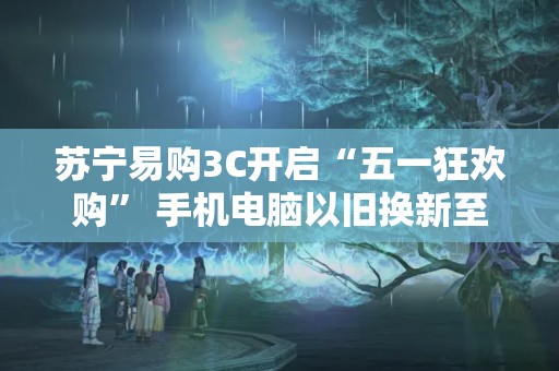 蘇寧易購3C開啟“五一狂歡購” 手機(jī)電腦以舊換新至高補(bǔ)貼1700元