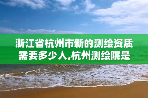 浙江省杭州市新的測繪資質(zhì)需要多少人,杭州測繪院是什么單位。