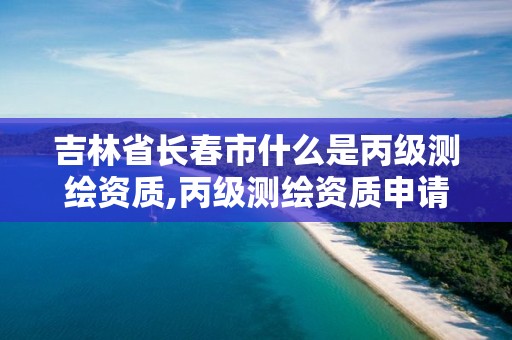 吉林省長春市什么是丙級測繪資質,丙級測繪資質申請條件