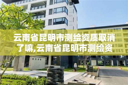 云南省昆明市測繪資質取消了嘛,云南省昆明市測繪資質取消了嘛現在