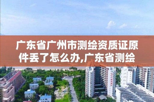 廣東省廣州市測繪資質證原件丟了怎么辦,廣東省測繪資質辦理流程。