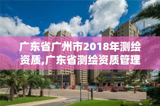 廣東省廣州市2018年測繪資質,廣東省測繪資質管理系統