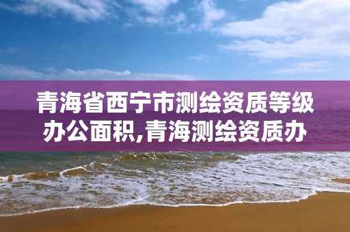 青海省西寧市測繪資質等級辦公面積,青海測繪資質辦理。