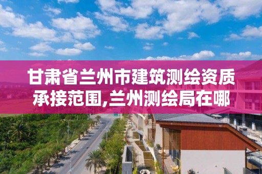 甘肅省蘭州市建筑測繪資質承接范圍,蘭州測繪局在哪兒