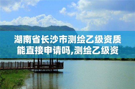 湖南省長沙市測繪乙級資質能直接申請嗎,測繪乙級資質需要多少專業人員。