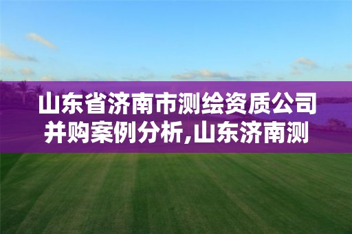 山東省濟南市測繪資質公司并購案例分析,山東濟南測繪公司有哪些。