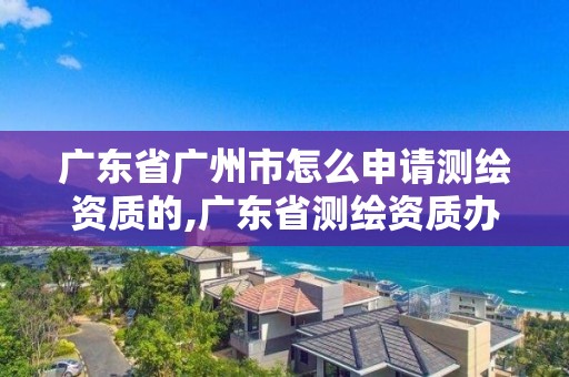 廣東省廣州市怎么申請測繪資質的,廣東省測繪資質辦理流程