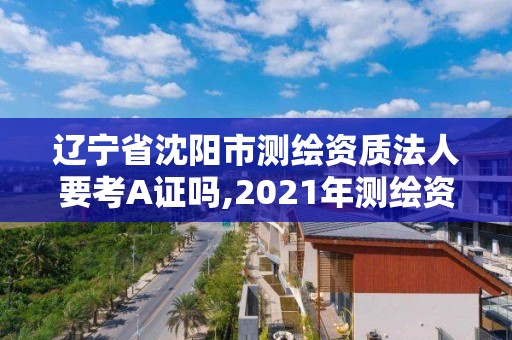 遼寧省沈陽市測繪資質法人要考A證嗎,2021年測繪資質人員要求。