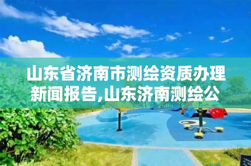 山東省濟南市測繪資質辦理新聞報告,山東濟南測繪公司電話。