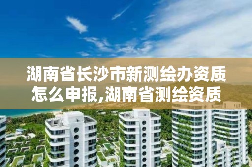 湖南省長沙市新測繪辦資質怎么申報,湖南省測繪資質查詢。