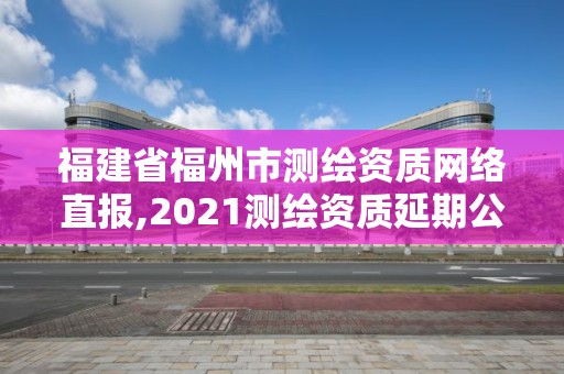 福建省福州市測繪資質網絡直報,2021測繪資質延期公告福建省