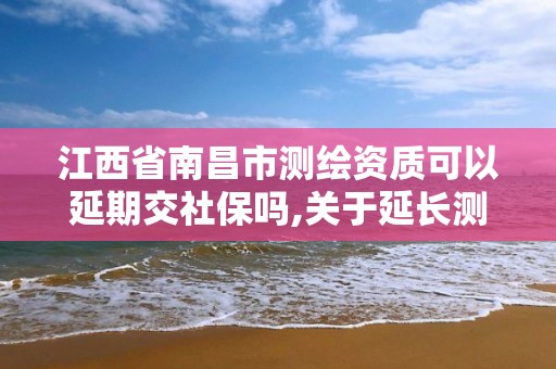 江西省南昌市測繪資質可以延期交社保嗎,關于延長測繪資質證書有效期的公告。