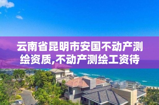 云南省昆明市安國不動產測繪資質,不動產測繪工資待遇