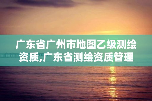 廣東省廣州市地圖乙級(jí)測(cè)繪資質(zhì),廣東省測(cè)繪資質(zhì)管理系統(tǒng)