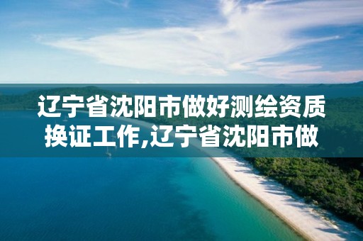 遼寧省沈陽市做好測繪資質換證工作,遼寧省沈陽市做好測繪資質換證工作的公司