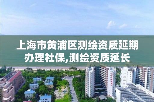 上海市黃浦區測繪資質延期辦理社保,測繪資質延長