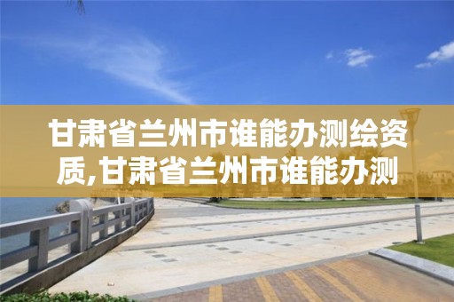 甘肅省蘭州市誰能辦測繪資質(zhì),甘肅省蘭州市誰能辦測繪資質(zhì)證書