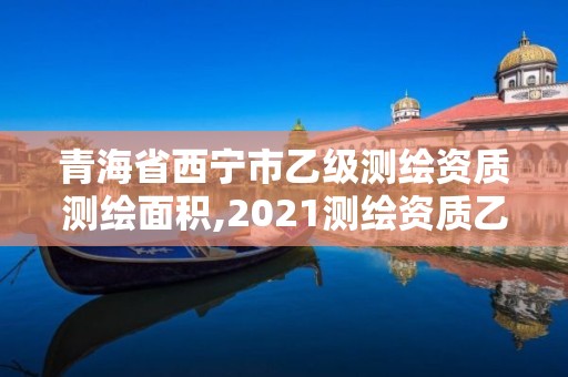 青海省西寧市乙級測繪資質測繪面積,2021測繪資質乙級人員要求