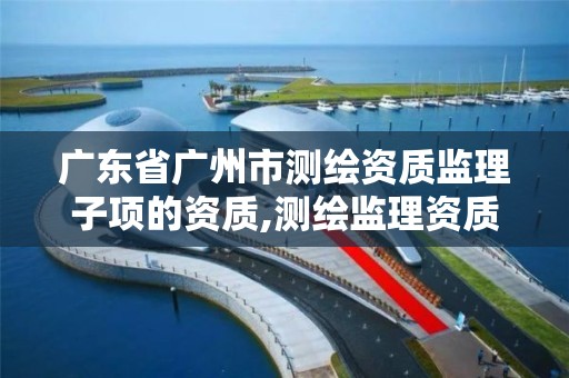 廣東省廣州市測繪資質監理子項的資質,測繪監理資質標準