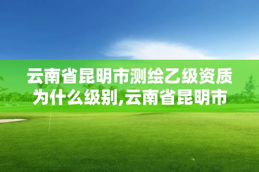 云南省昆明市測繪乙級資質為什么級別,云南省昆明市測繪乙級資質為什么級別那么高。