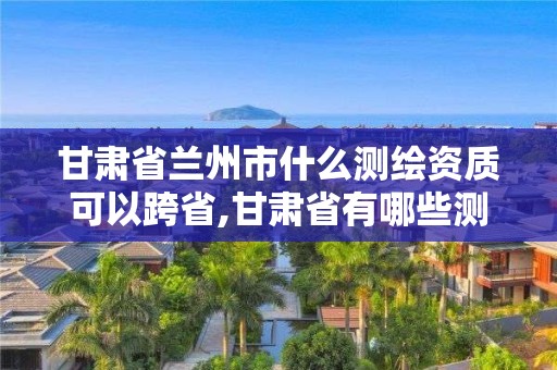 甘肅省蘭州市什么測(cè)繪資質(zhì)可以跨省,甘肅省有哪些測(cè)繪法規(guī)