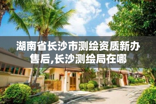 湖南省長沙市測繪資質(zhì)新辦售后,長沙測繪局在哪