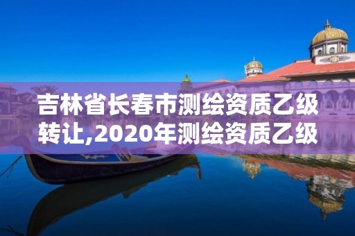 吉林省長(zhǎng)春市測(cè)繪資質(zhì)乙級(jí)轉(zhuǎn)讓,2020年測(cè)繪資質(zhì)乙級(jí)需要什么條件