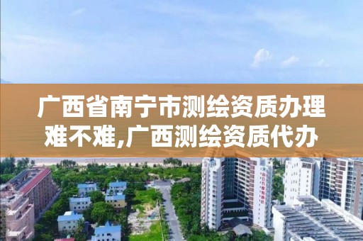 廣西省南寧市測繪資質辦理難不難,廣西測繪資質代辦