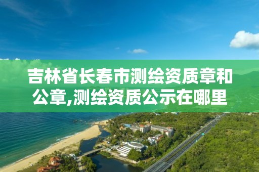 吉林省長春市測繪資質章和公章,測繪資質公示在哪里查詢