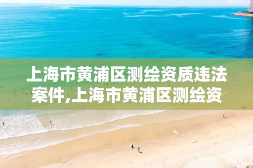 上海市黃浦區測繪資質違法案件,上海市黃浦區測繪資質違法案件有哪些