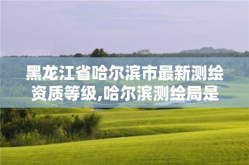 黑龍江省哈爾濱市最新測(cè)繪資質(zhì)等級(jí),哈爾濱測(cè)繪局是干什么的