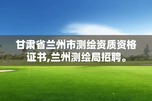 甘肅省蘭州市測繪資質資格證書,蘭州測繪局招聘。