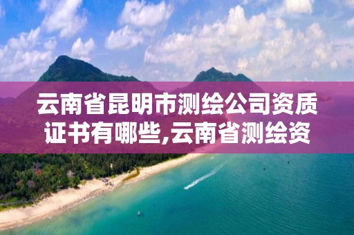 云南省昆明市測繪公司資質證書有哪些,云南省測繪資質查詢。