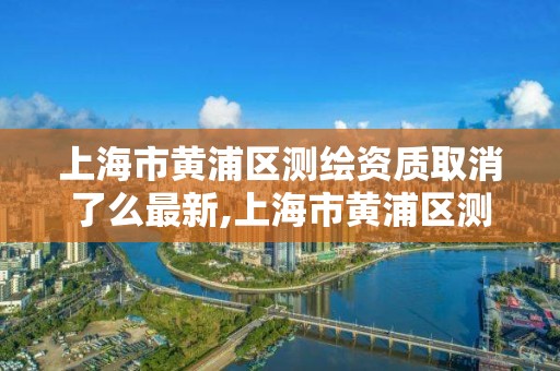 上海市黃浦區測繪資質取消了么最新,上海市黃浦區測繪中心