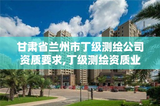 甘肅省蘭州市丁級測繪公司資質要求,丁級測繪資質業務范圍