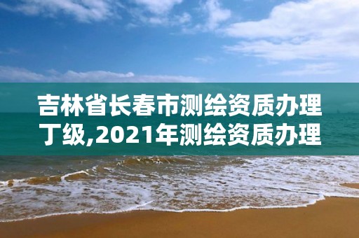 吉林省長春市測繪資質辦理丁級,2021年測繪資質辦理