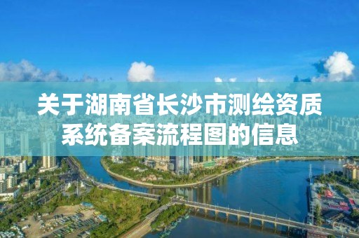 關于湖南省長沙市測繪資質系統備案流程圖的信息