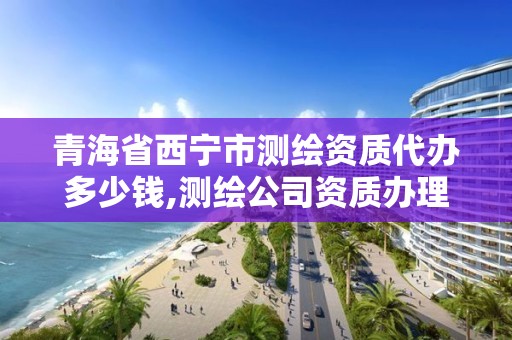 青海省西寧市測繪資質代辦多少錢,測繪公司資質辦理哪個部門辦理