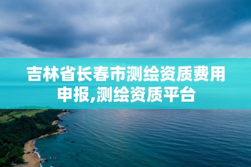 吉林省長春市測繪資質費用申報,測繪資質平臺