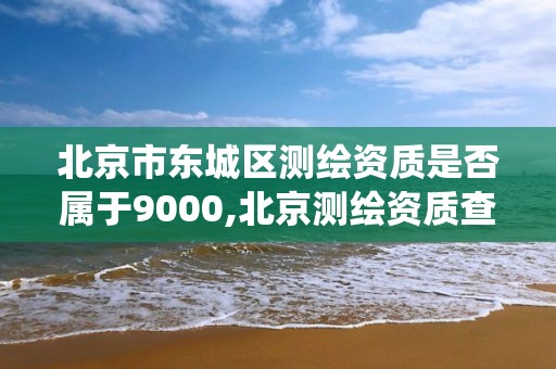 北京市東城區測繪資質是否屬于9000,北京測繪資質查詢系統